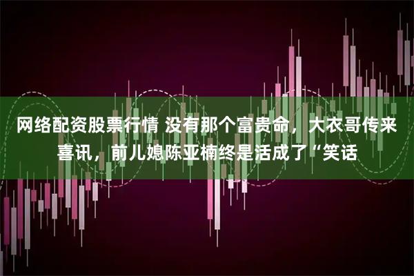网络配资股票行情 没有那个富贵命，大衣哥传来喜讯，前儿媳陈亚楠终是活成了“笑话