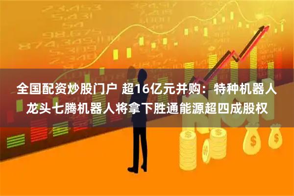 全国配资炒股门户 超16亿元并购：特种机器人龙头七腾机器人将拿下胜通能源超四成股权